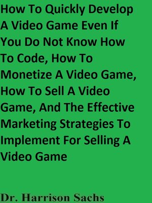 cover image of How to Quickly Develop a Video Game Even If You Do Not Know How to Code, How to Monetize a Video Game, How to Sell a Video Game, and the Effective Marketing Strategies to Implement For Selling a Video Game